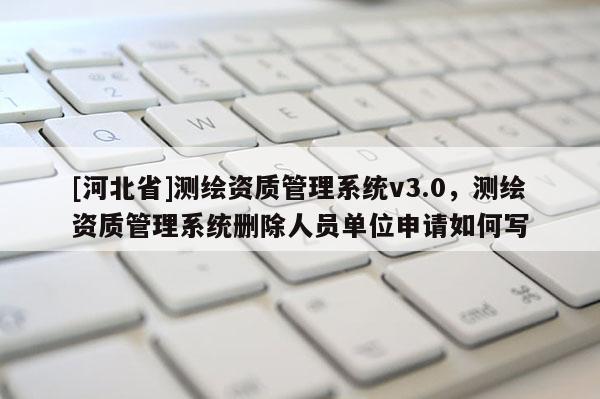 [河北省]测绘资质管理系统v3.0，测绘资质管理系统删除人员单位申请如何写