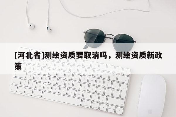 [河北省]测绘资质要取消吗，测绘资质新政策