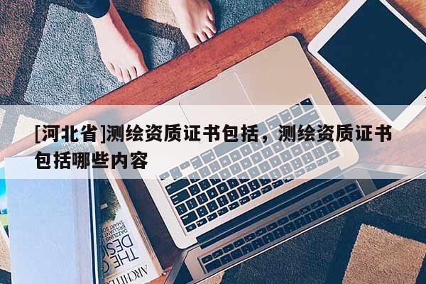 [河北省]测绘资质证书包括，测绘资质证书包括哪些内容