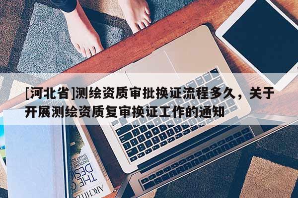 [河北省]测绘资质审批换证流程多久，关于开展测绘资质复审换证工作的通知