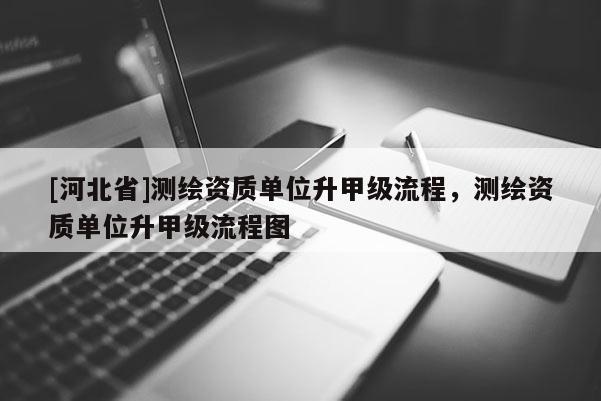 [河北省]测绘资质单位升甲级流程，测绘资质单位升甲级流程图
