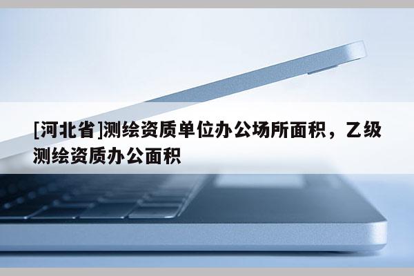 [河北省]测绘资质单位办公场所面积，乙级测绘资质办公面积