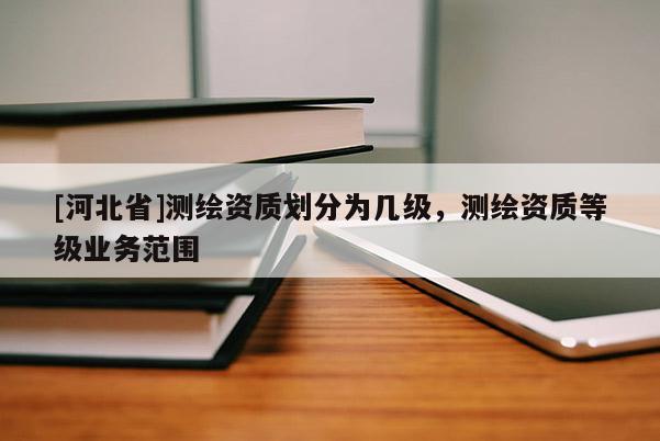 [河北省]测绘资质划分为几级，测绘资质等级业务范围