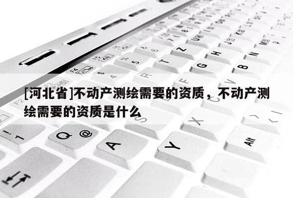 [河北省]不动产测绘需要的资质，不动产测绘需要的资质是什么