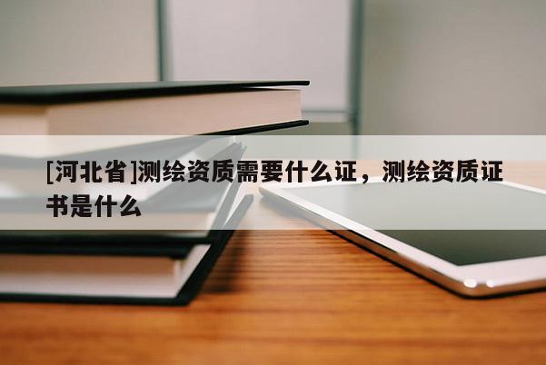[河北省]测绘资质需要什么证，测绘资质证书是什么
