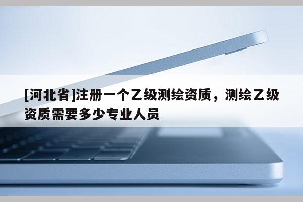 [河北省]注册一个乙级测绘资质，测绘乙级资质需要多少专业人员