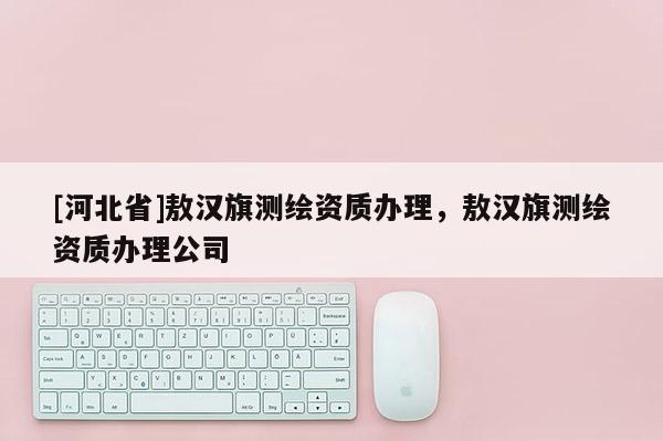 [河北省]敖汉旗测绘资质办理，敖汉旗测绘资质办理公司