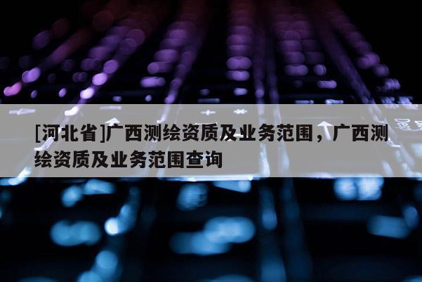 [河北省]广西测绘资质及业务范围，广西测绘资质及业务范围查询