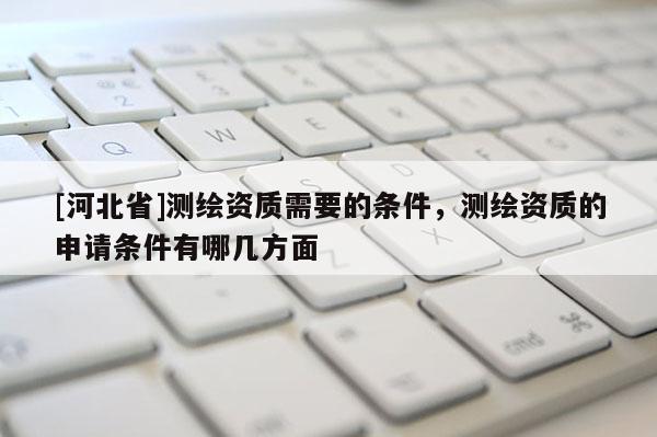 [河北省]测绘资质需要的条件，测绘资质的申请条件有哪几方面