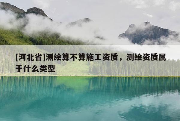 [河北省]测绘算不算施工资质，测绘资质属于什么类型