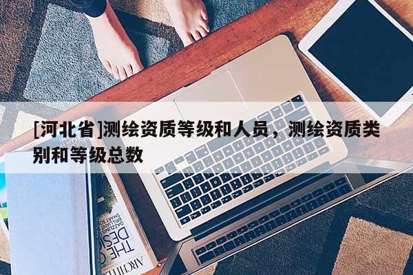 [河北省]测绘资质等级和人员，测绘资质类别和等级总数