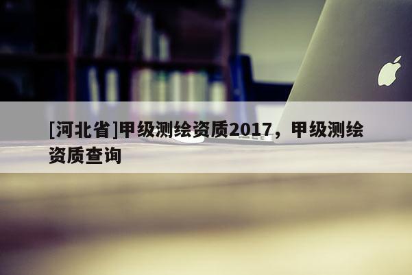 [河北省]甲级测绘资质2017，甲级测绘资质查询