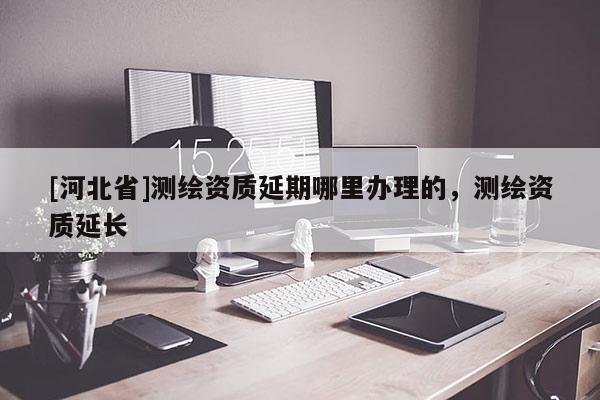 [河北省]测绘资质延期哪里办理的，测绘资质延长