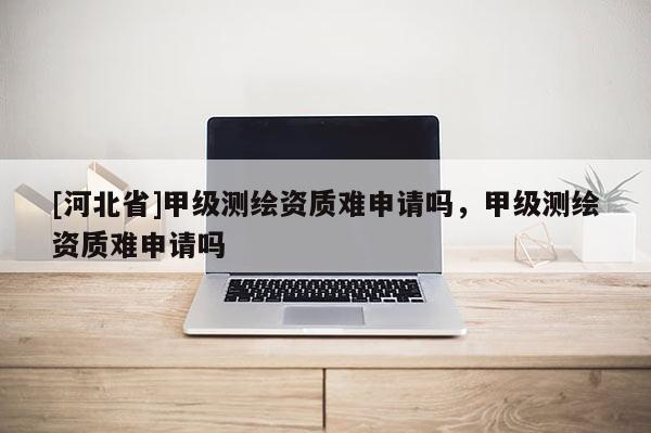 [河北省]甲级测绘资质难申请吗，甲级测绘资质难申请吗