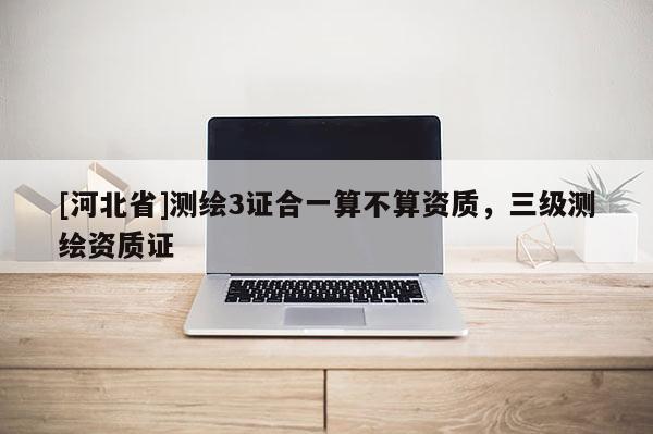 [河北省]测绘3证合一算不算资质，三级测绘资质证