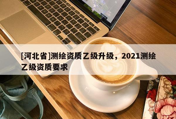[河北省]测绘资质乙级升级，2021测绘乙级资质要求