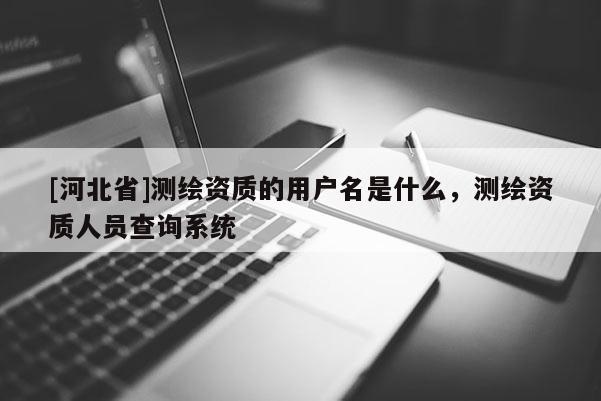 [河北省]测绘资质的用户名是什么，测绘资质人员查询系统