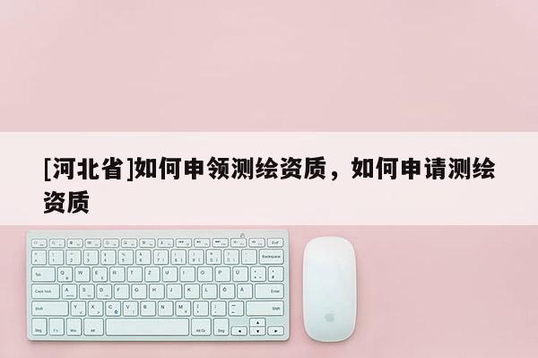 [河北省]如何申领测绘资质，如何申请测绘资质