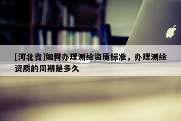 [河北省]如何办理测绘资质标准，办理测绘资质的周期是多久