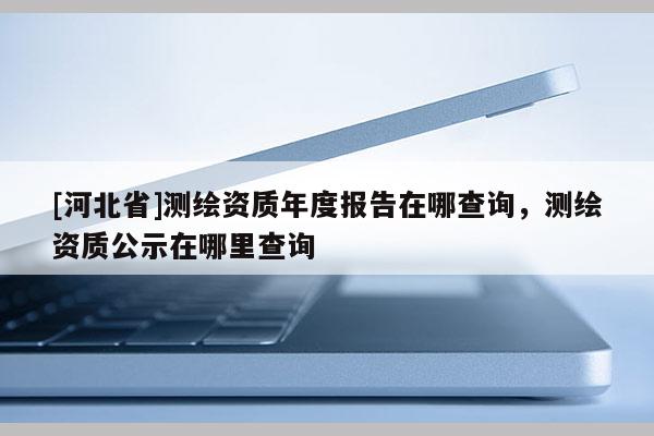 [河北省]测绘资质年度报告在哪查询，测绘资质公示在哪里查询