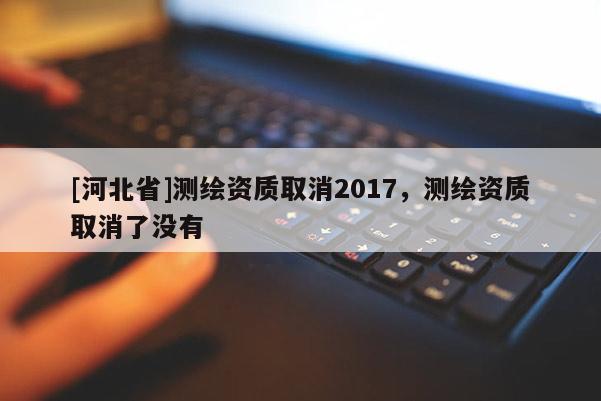 [河北省]测绘资质取消2017，测绘资质取消了没有