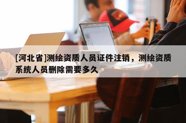 [河北省]测绘资质人员证件注销，测绘资质系统人员删除需要多久