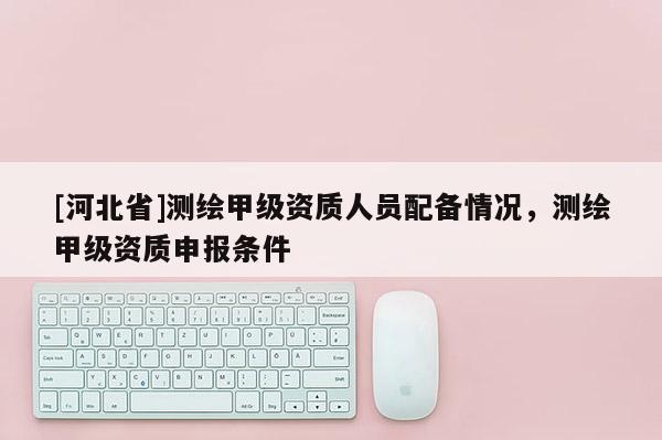 [河北省]测绘甲级资质人员配备情况，测绘甲级资质申报条件