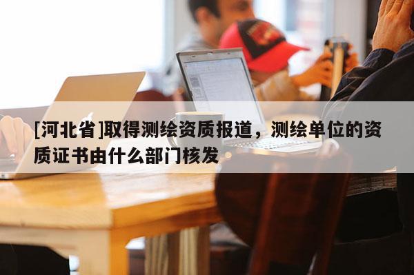 [河北省]取得测绘资质报道，测绘单位的资质证书由什么部门核发