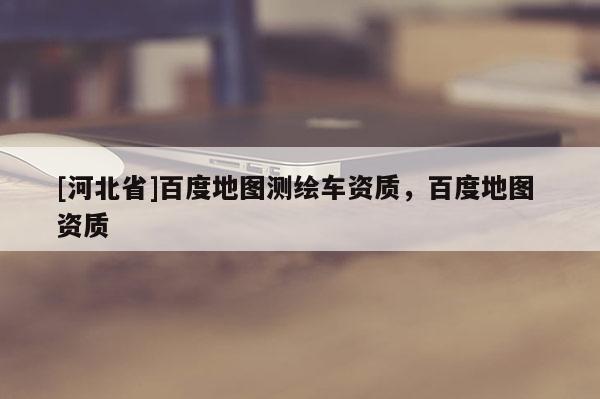 [河北省]百度地图测绘车资质，百度地图 资质