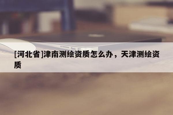 [河北省]津南测绘资质怎么办，天津测绘资质
