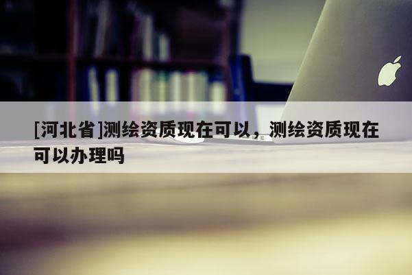 [河北省]测绘资质现在可以，测绘资质现在可以办理吗