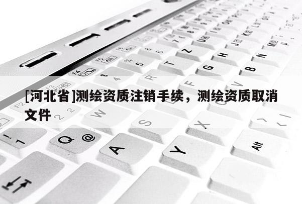 [河北省]测绘资质注销手续，测绘资质取消文件