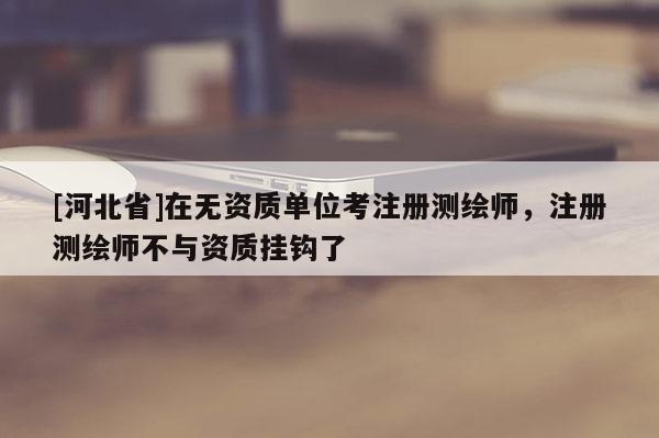 [河北省]在无资质单位考注册测绘师，注册测绘师不与资质挂钩了