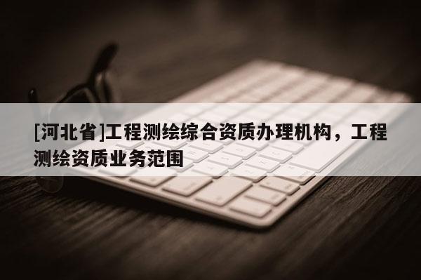 [河北省]工程测绘综合资质办理机构，工程测绘资质业务范围