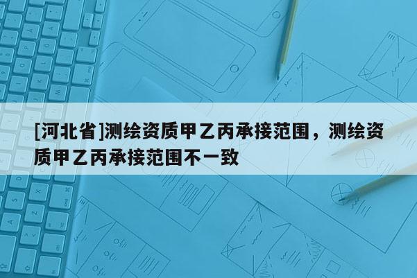 [河北省]测绘资质甲乙丙承接范围，测绘资质甲乙丙承接范围不一致