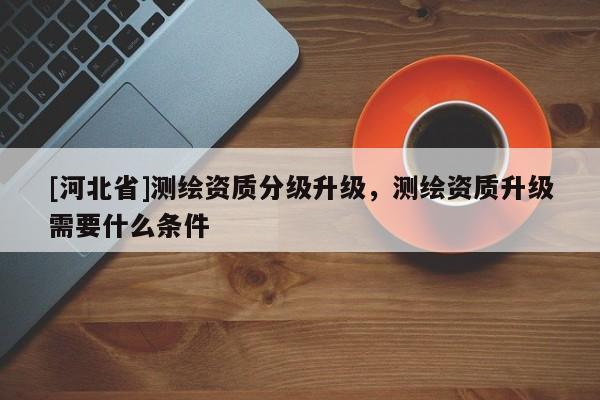 [河北省]测绘资质分级升级，测绘资质升级需要什么条件
