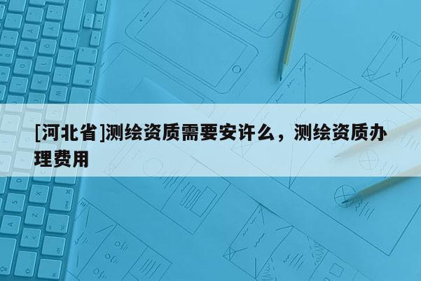 [河北省]测绘资质需要安许么，测绘资质办理费用