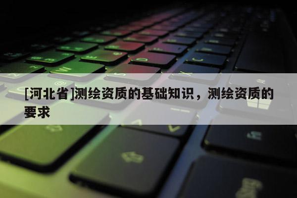 [河北省]测绘资质的基础知识，测绘资质的要求