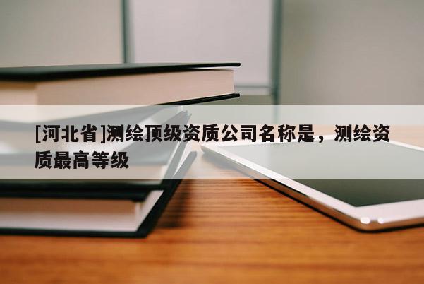 [河北省]测绘顶级资质公司名称是，测绘资质最高等级
