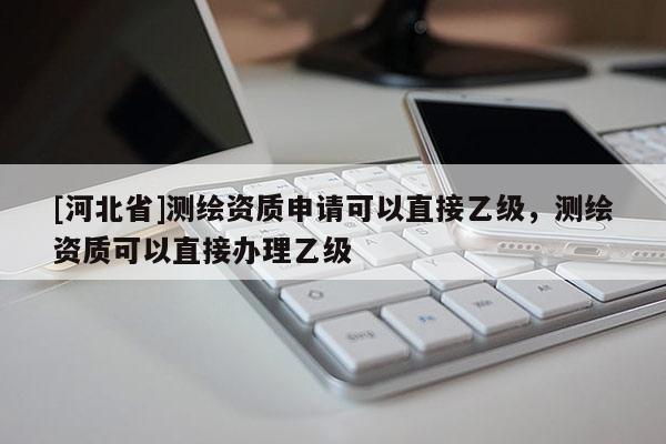 [河北省]测绘资质申请可以直接乙级，测绘资质可以直接办理乙级