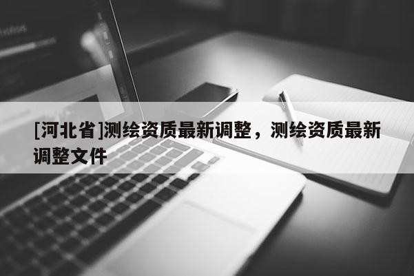 [河北省]测绘资质最新调整，测绘资质最新调整文件