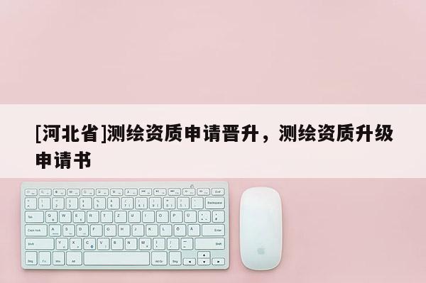 [河北省]测绘资质申请晋升，测绘资质升级申请书