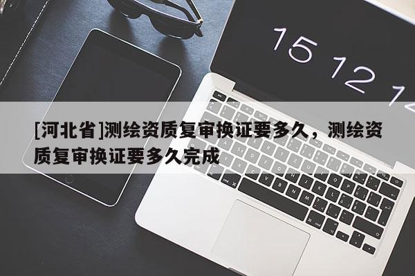 [河北省]测绘资质复审换证要多久，测绘资质复审换证要多久完成