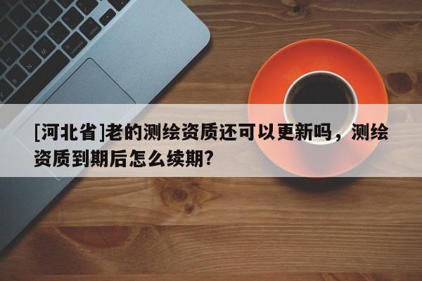 [河北省]老的测绘资质还可以更新吗，测绘资质到期后怎么续期?