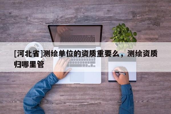 [河北省]测绘单位的资质重要么，测绘资质归哪里管