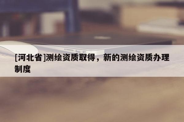 [河北省]测绘资质取得，新的测绘资质办理制度