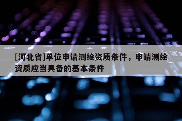 [河北省]单位申请测绘资质条件，申请测绘资质应当具备的基本条件