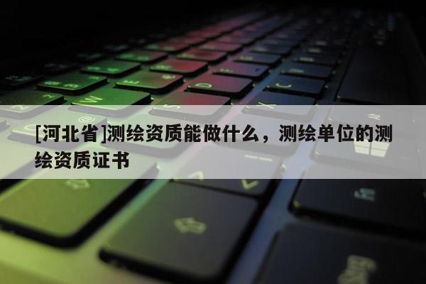 [河北省]测绘资质能做什么，测绘单位的测绘资质证书