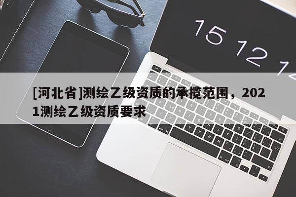 [河北省]测绘乙级资质的承揽范围，2021测绘乙级资质要求
