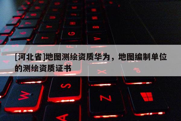 [河北省]地图测绘资质华为，地图编制单位的测绘资质证书